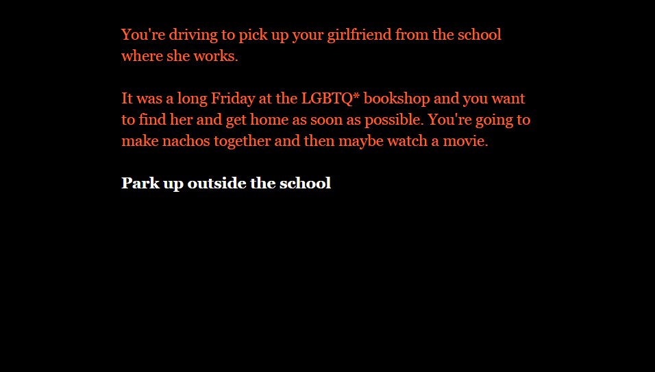 Text-based game, which reads, 'You're driving to pick up your girlfriend from the school where she works. It was a long Friday at the LGBTQ asterisk bookshop and you want to find her and get home as soon as possible. You're going to make nachos together and maybe watch a movie. Park up outside the school.'